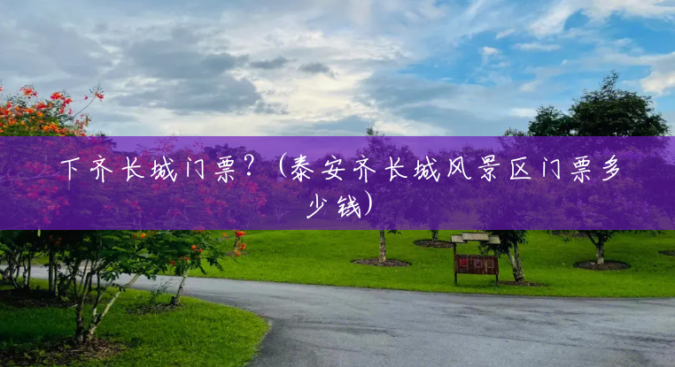 下齐长城门票?(泰安齐长城风景区门票多少钱) 下齐长城门票?(泰安齐长城风景区门票多少钱)