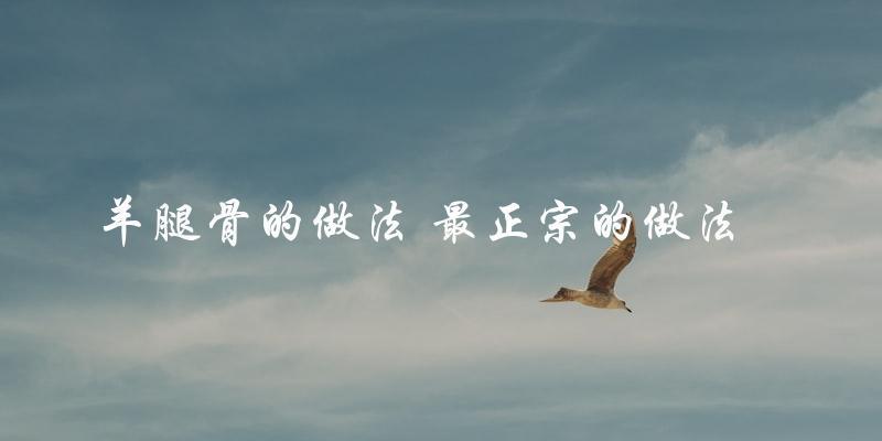 羊腿骨的最正宗做法,教你如何做出美味的羊肉大餐! 羊腿骨的最正宗做法,教你如何做出美味的羊肉大餐!