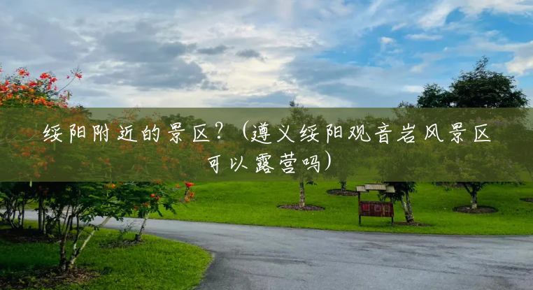 绥阳附近的景区?(遵义绥阳观音岩风景区可以露营吗) 绥阳附近的景区?(遵义绥阳观音岩风景区可以露营吗)