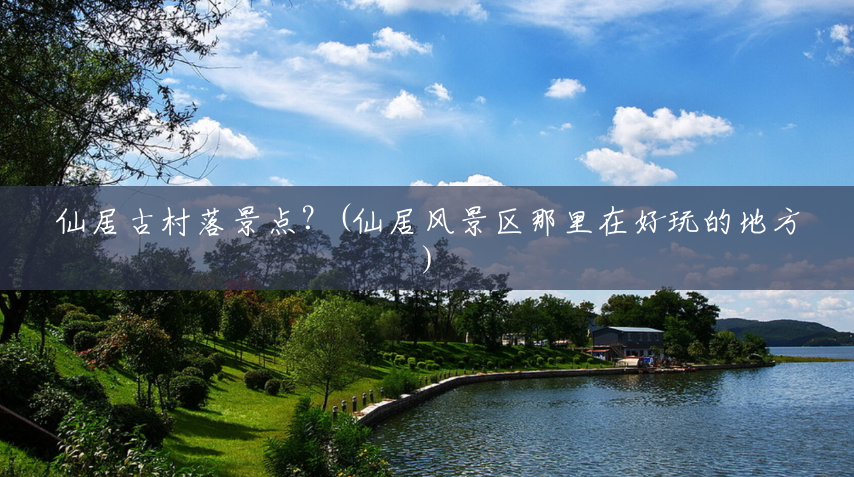 仙居古村落景点?(仙居风景区那里在好玩的地方) 仙居古村落景点?(仙居风景区那里在好玩的地方)