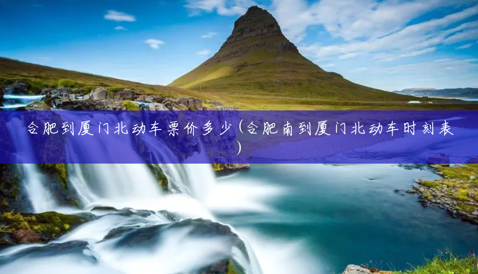 合肥到厦门北动车票价多少(合肥南到厦门北动车时刻表) 合肥到厦门北动车票价多少(合肥南到厦门北动车时刻表)
