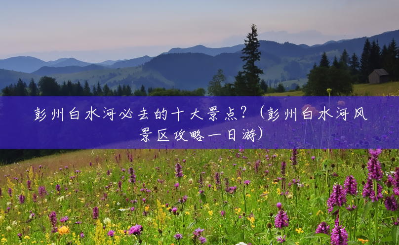 彭州白水河必去的十大景点?(彭州白水河风景区攻略一日游) 彭州白水河必去的十大景点?(彭州白水河风景区攻略一日游)
