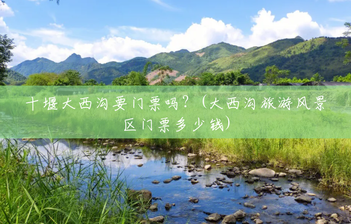 十堰大西沟要门票吗?(大西沟旅游风景区门票多少钱) 十堰大西沟要门票吗?(大西沟旅游风景区门票多少钱)