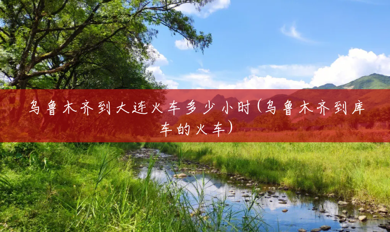 乌鲁木齐到大连火车多少小时(乌鲁木齐到库车的火车)