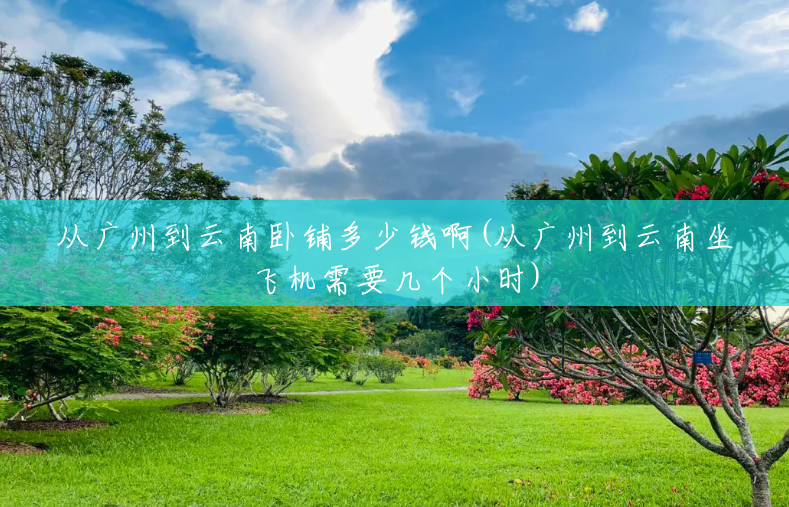 从广州到云南卧铺多少钱啊(从广州到云南坐飞机需要几个小时) 从广州到云南卧铺多少钱啊(从广州到云南坐飞机需要几个小时)