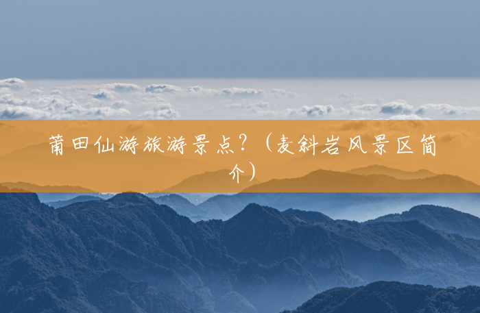莆田仙游旅游景点?(麦斜岩风景区简介) 莆田仙游旅游景点?(麦斜岩风景区简介)
