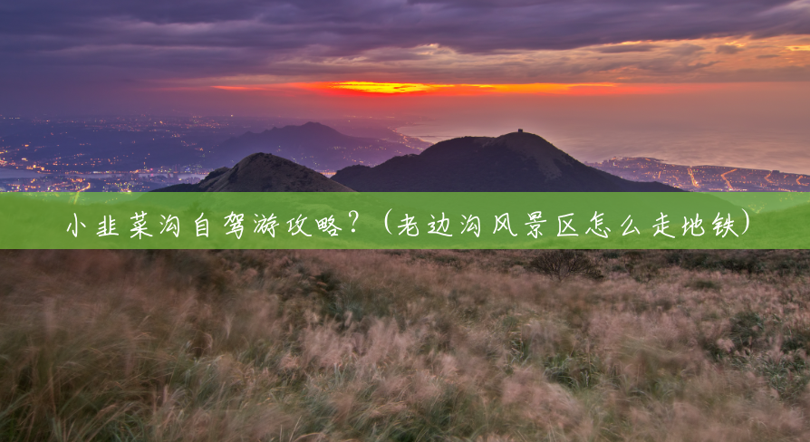 小韭菜沟自驾游攻略?(老边沟风景区怎么走地铁) 小韭菜沟自驾游攻略?(老边沟风景区怎么走地铁)