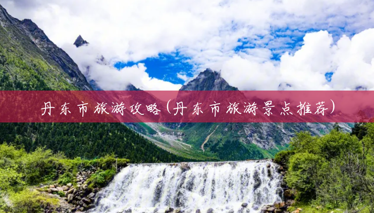 丹东市旅游攻略(丹东市旅游景点推荐) 丹东市旅游攻略(丹东市旅游景点推荐)
