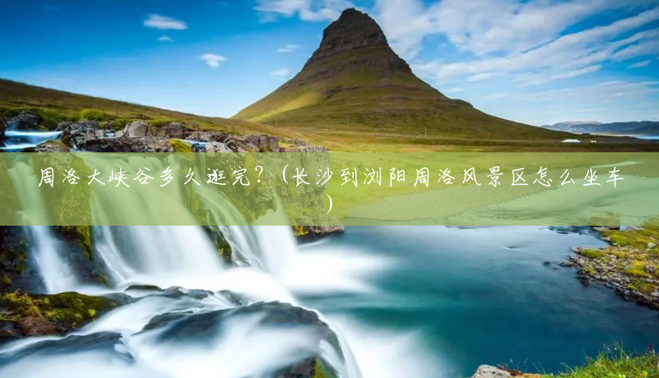 周洛大峡谷多久逛完？(长沙到浏阳周洛风景区怎么坐车)