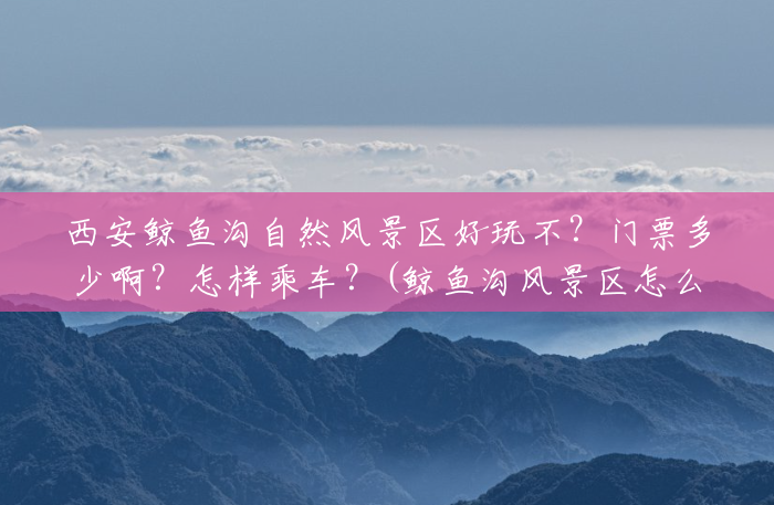 西安鲸鱼沟自然风景区好玩不?门票多少啊?怎样乘车?(鲸鱼沟风景区怎么走最方便) 西安鲸鱼沟自然风景区好玩不?门票多少啊?怎样乘车?(鲸鱼沟风景区怎么走最方便)