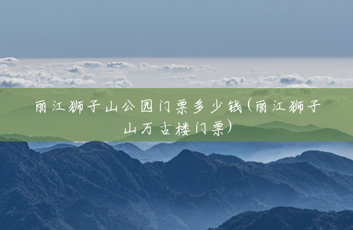 丽江狮子山公园门票多少钱(丽江狮子山万古楼门票) 丽江狮子山公园门票多少钱(丽江狮子山万古楼门票)