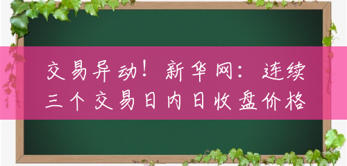 交易异动！新华网：连续三个交易日内日收盘价格涨幅偏离值累计达20%