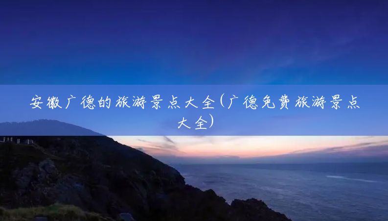 安徽广德的旅游景点大全(广德免费旅游景点大全) 安徽广德的旅游景点大全(广德免费旅游景点大全)