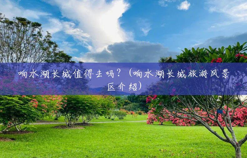 响水湖长城值得去吗?(响水湖长城旅游风景区介绍) 响水湖长城值得去吗?(响水湖长城旅游风景区介绍)
