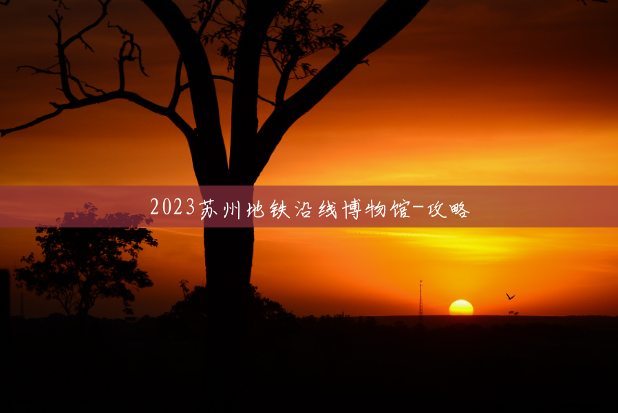 2023苏州地铁沿线博物馆-攻略 2023苏州地铁沿线博物馆-攻略