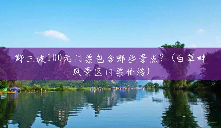 野三坡100元门票包含哪些景点?(白草畔风景区门票价格) 野三坡100元门票包含哪些景点?(白草畔风景区门票价格)