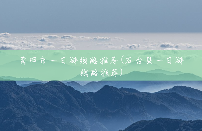莆田市一日游线路推荐(石台县一日游线路推荐) 莆田市一日游线路推荐(石台县一日游线路推荐)