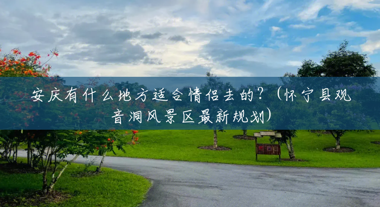 安庆有什么地方适合情侣去的？(怀宁县观音洞风景区最新规划)