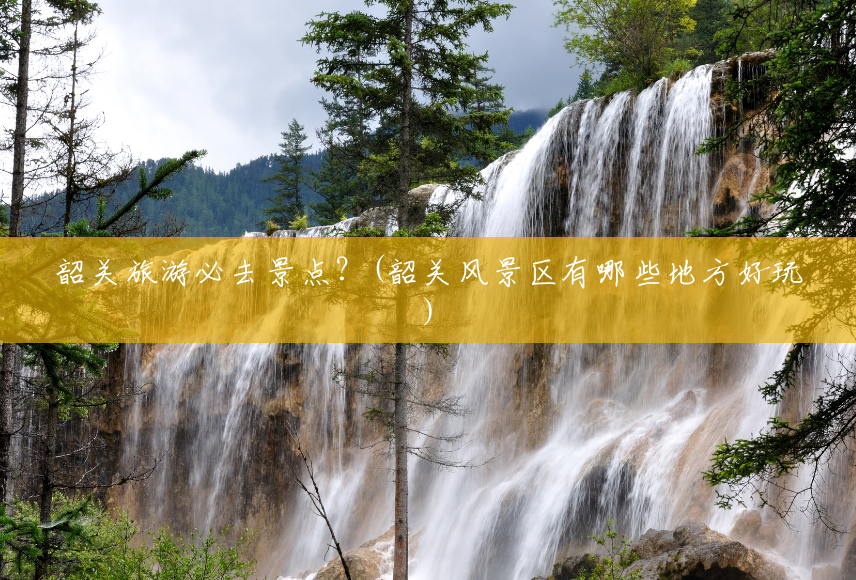 韶关旅游必去景点？(韶关风景区有哪些地方好玩)