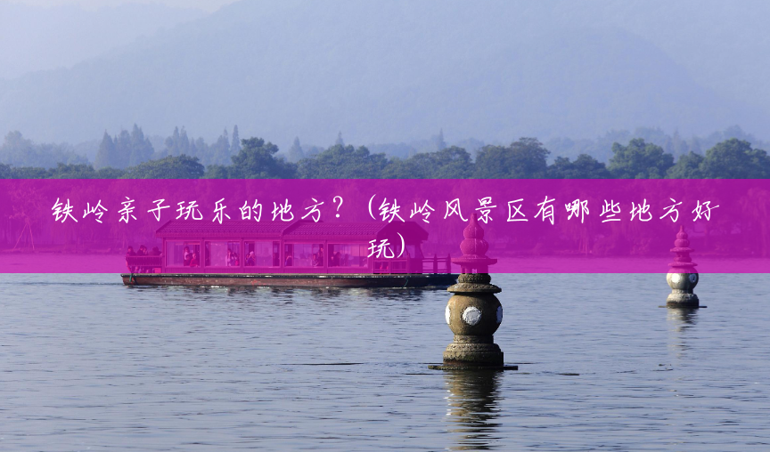 铁岭亲子玩乐的地方?(铁岭风景区有哪些地方好玩) 铁岭亲子玩乐的地方?(铁岭风景区有哪些地方好玩)