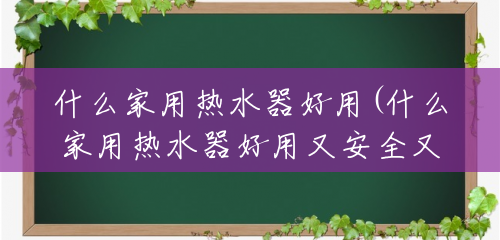 什么家用热水器好用(什么家用热水器好用又安全又省电)