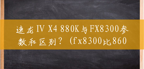 速龙Ⅱ X4 880K与FX8300参数和区别？(fx8300比860k强多少)