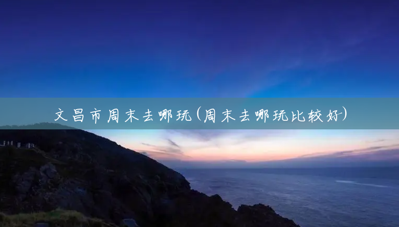 文昌市周末去哪玩(周末去哪玩比较好) 文昌市周末去哪玩(周末去哪玩比较好)