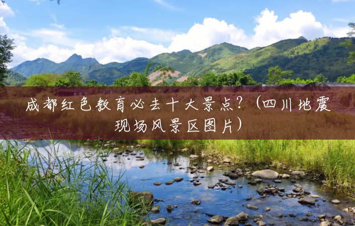 成都红色教育必去十大景点?(四川地震现场风景区图片) 成都红色教育必去十大景点?(四川地震现场风景区图片)