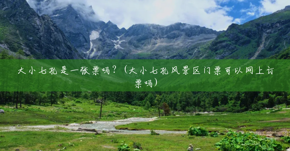 大小七孔是一张票吗?(大小七孔风景区门票可以网上订票吗) 大小七孔是一张票吗?(大小七孔风景区门票可以网上订票吗)