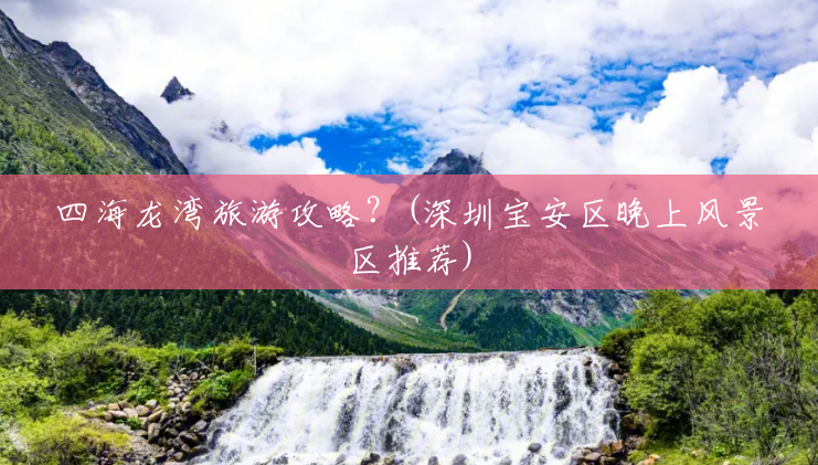 四海龙湾旅游攻略?(深圳宝安区晚上风景区推荐) 四海龙湾旅游攻略?(深圳宝安区晚上风景区推荐)