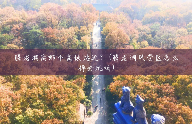 腾龙洞离哪个高铁站近?(腾龙洞风景区怎么样好玩吗) 腾龙洞离哪个高铁站近?(腾龙洞风景区怎么样好玩吗)