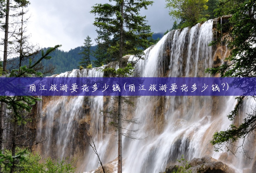 丽江旅游要花多少钱(丽江旅游要花多少钱?) 丽江旅游要花多少钱(丽江旅游要花多少钱?)