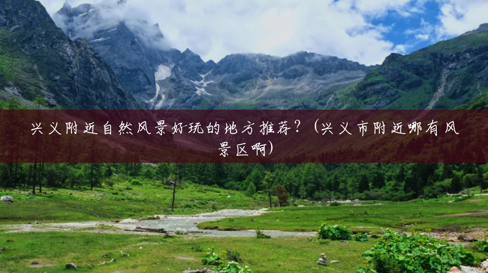 兴义附近自然风景好玩的地方推荐?(兴义市附近哪有风景区啊) 兴义附近自然风景好玩的地方推荐?(兴义市附近哪有风景区啊)