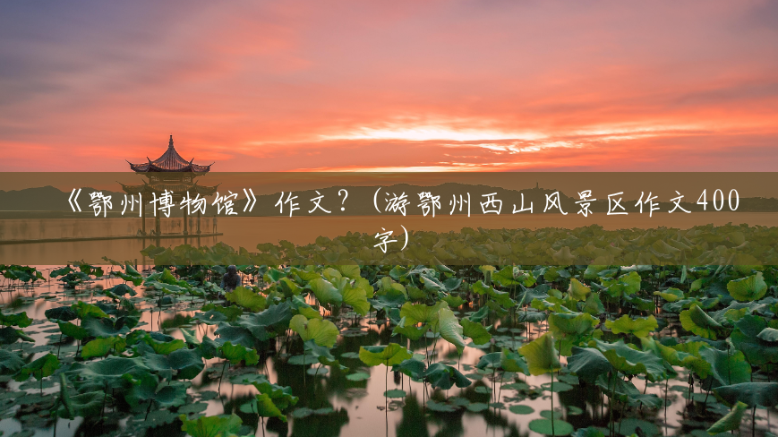 《鄂州博物馆》作文?(游鄂州西山风景区作文400字) 《鄂州博物馆》作文?(游鄂州西山风景区作文400字)