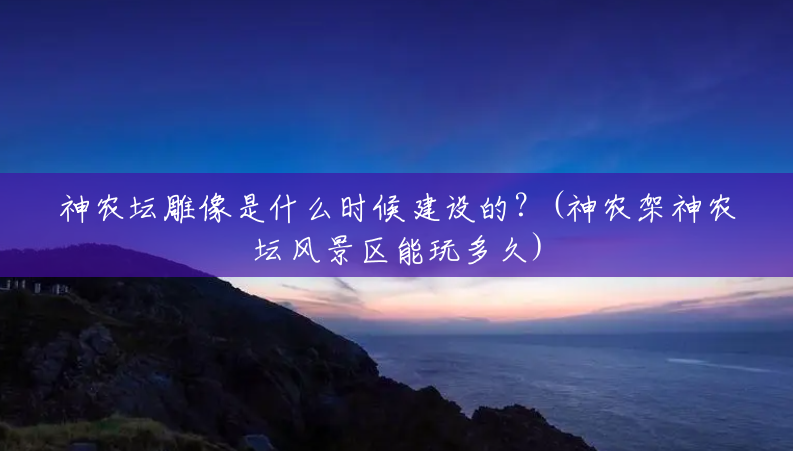 神农坛雕像是什么时候建设的?(神农架神农坛风景区能玩多久) 神农坛雕像是什么时候建设的?(神农架神农坛风景区能玩多久)