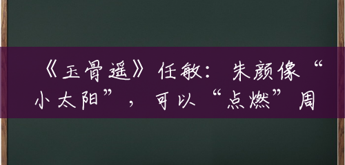 《玉骨遥》任敏:朱颜像“小太阳”,可以“点燃”周围的人丨角色 《玉骨遥》任敏:朱颜像“小太阳”,可以“点燃”周围的人丨角色