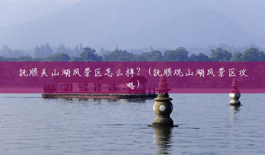 抚顺关山湖风景区怎么样？(抚顺观山湖风景区攻略)