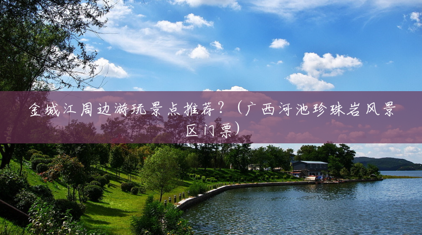 金城江周边游玩景点推荐?(广西河池珍珠岩风景区门票) 金城江周边游玩景点推荐?(广西河池珍珠岩风景区门票)