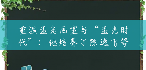 重温孟光画室与“孟光时代”:他培养了陈逸飞等一批名家 重温孟光画室与“孟光时代”:他培养了陈逸飞等一批名家
