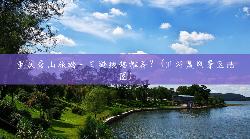重庆秀山旅游一日游线路推荐?(川河盖风景区地图) 重庆秀山旅游一日游线路推荐?(川河盖风景区地图)