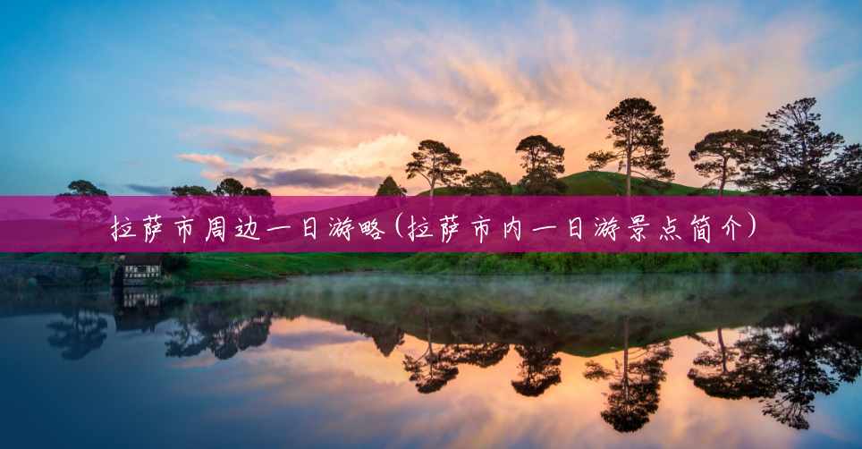 拉萨市周边一日游略(拉萨市内一日游景点简介) 拉萨市周边一日游略(拉萨市内一日游景点简介)