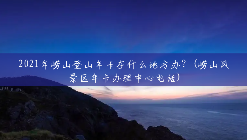 2021年崂山登山年卡在什么地方办?(崂山风景区年卡办理中心电话) 2021年崂山登山年卡在什么地方办?(崂山风景区年卡办理中心电话)
