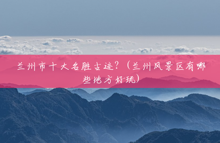 兰州市十大名胜古迹?(兰州风景区有哪些地方好玩) 兰州市十大名胜古迹?(兰州风景区有哪些地方好玩)