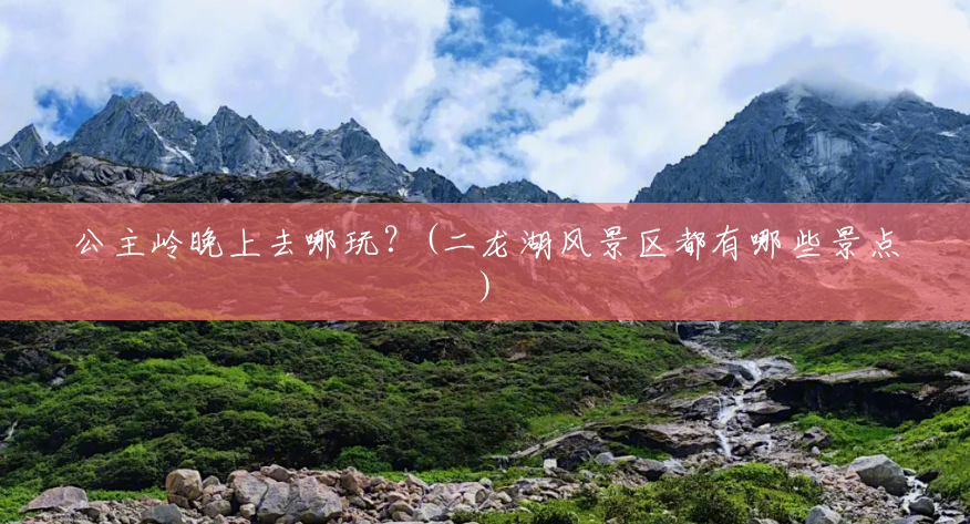 公主岭晚上去哪玩?(二龙湖风景区都有哪些景点) 公主岭晚上去哪玩?(二龙湖风景区都有哪些景点)