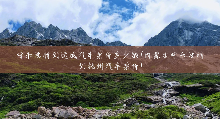 呼和浩特到运城汽车票价多少钱(内蒙古呼和浩特到杭州汽车票价) 呼和浩特到运城汽车票价多少钱(内蒙古呼和浩特到杭州汽车票价)