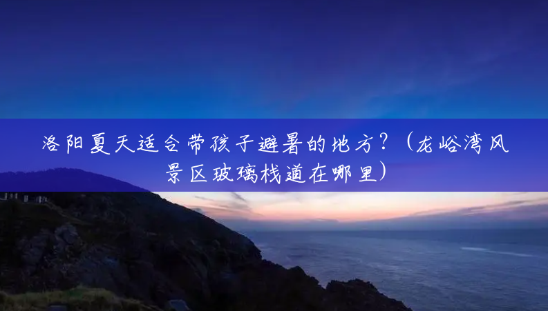 洛阳夏天适合带孩子避暑的地方？(龙峪湾风景区玻璃栈道在哪里)