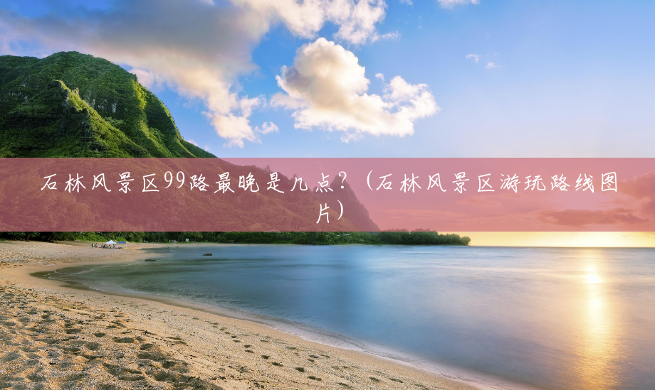 石林风景区99路最晚是几点?(石林风景区游玩路线图片) 石林风景区99路最晚是几点?(石林风景区游玩路线图片)