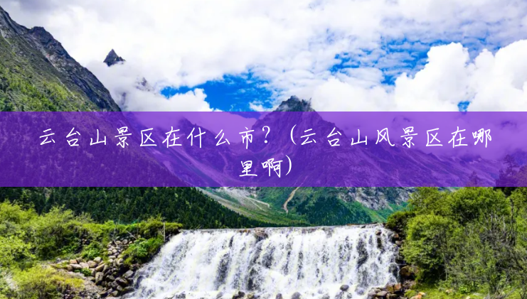 云台山景区在什么市?(云台山风景区在哪里啊) 云台山景区在什么市?(云台山风景区在哪里啊)