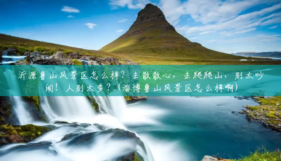 沂源鲁山风景区怎么样？去散散心，去爬爬山，别太吵闹！人别太多？(淄博鲁山风景区怎么样啊)