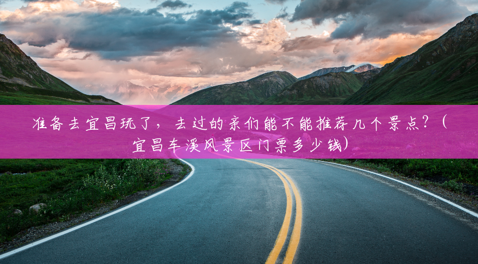 准备去宜昌玩了,去过的亲们能不能推荐几个景点?(宜昌车溪风景区门票多少钱) 准备去宜昌玩了,去过的亲们能不能推荐几个景点?(宜昌车溪风景区门票多少钱)